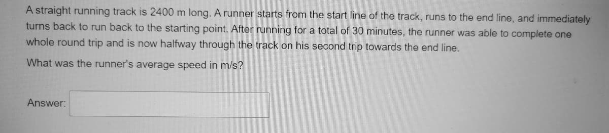 A straight running track is 2400 m long. A runner starts from the start line of the track, runs to the end line, and immediately
turns back to run back to the starting point. After running for a total of 30 minutes, the runner was able to complete one
whole round trip and is now halfway through the track on his second trip towards the end line.
What was the runner's average speed in m/s?
Answer:
