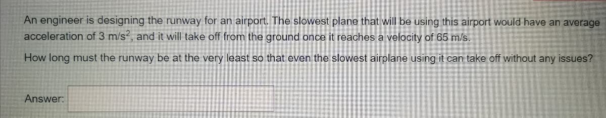 An engineer is designing the runway for an airport. The slowest plane that will be using this airport would have an average
acceleration of 3 m/s2, and it will take off from the ground once it reaches a velocity of 65 m/s.
How long must the runway be at the very least so that even the slowest airplane using it can take off without any issues?
Answer:
