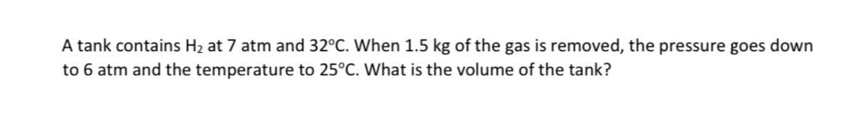 A tank contains H₂ at 7 atm and 32°C. When 1.5 kg of the gas is removed, the pressure goes down
to 6 atm and the temperature to 25°C. What is the volume of the tank?