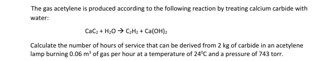 The gas acetylene is produced according to the following reaction by treating calcium carbide with
water:
CaC₂ + H₂O → C₂H₂ + Ca(OH)2
Calculate the number of hours of service that can be derived from 2 kg of carbide in an acetylene
lamp burning 0.06 m³ of gas per hour at a temperature of 24ºC and a pressure of 743 torr.