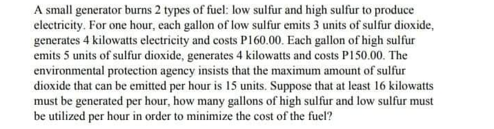 A small generator burns 2 types of fuel: low sulfur and high sulfur to produce
electricity. For one hour, each gallon of low sulfur emits 3 units of sulfur dioxide,
generates 4 kilowatts electricity and costs P160.00. Each gallon of high sulfur
emits 5 units of sulfur dioxide, generates 4 kilowatts and costs P150.00. The
environmental protection agency insists that the maximum amount of sulfur
dioxide that can be emitted per hour is 15 units. Suppose that at least 16 kilowatts
must be generated per hour, how many gallons of high sulfur and low sulfur must
be utilized per hour in order to minimize the cost of the fuel?
