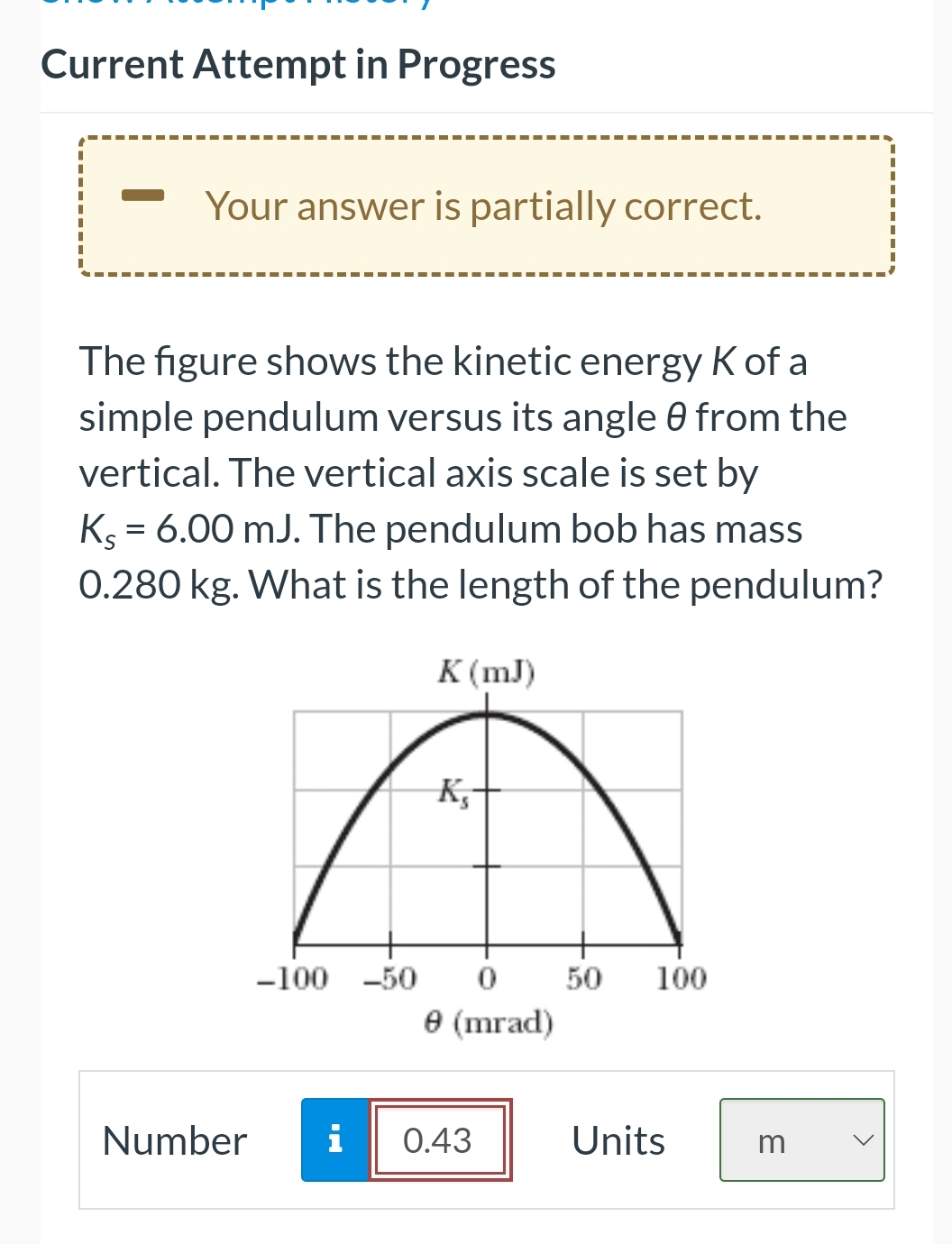 Current Attempt in Progress
Your answer is partially correct.
The figure shows the kinetic energy K of a
simple pendulum versus its angle 0 from the
vertical. The vertical axis scale is set by
Ks = 6.00 mJ. The pendulum bob has mass
0.280 kg. What is the length of the pendulum?
K(mJ)
K₂
-100 -50 0
Ⓒ (mrad)
Number i 0.43
50 100
Units
m
<