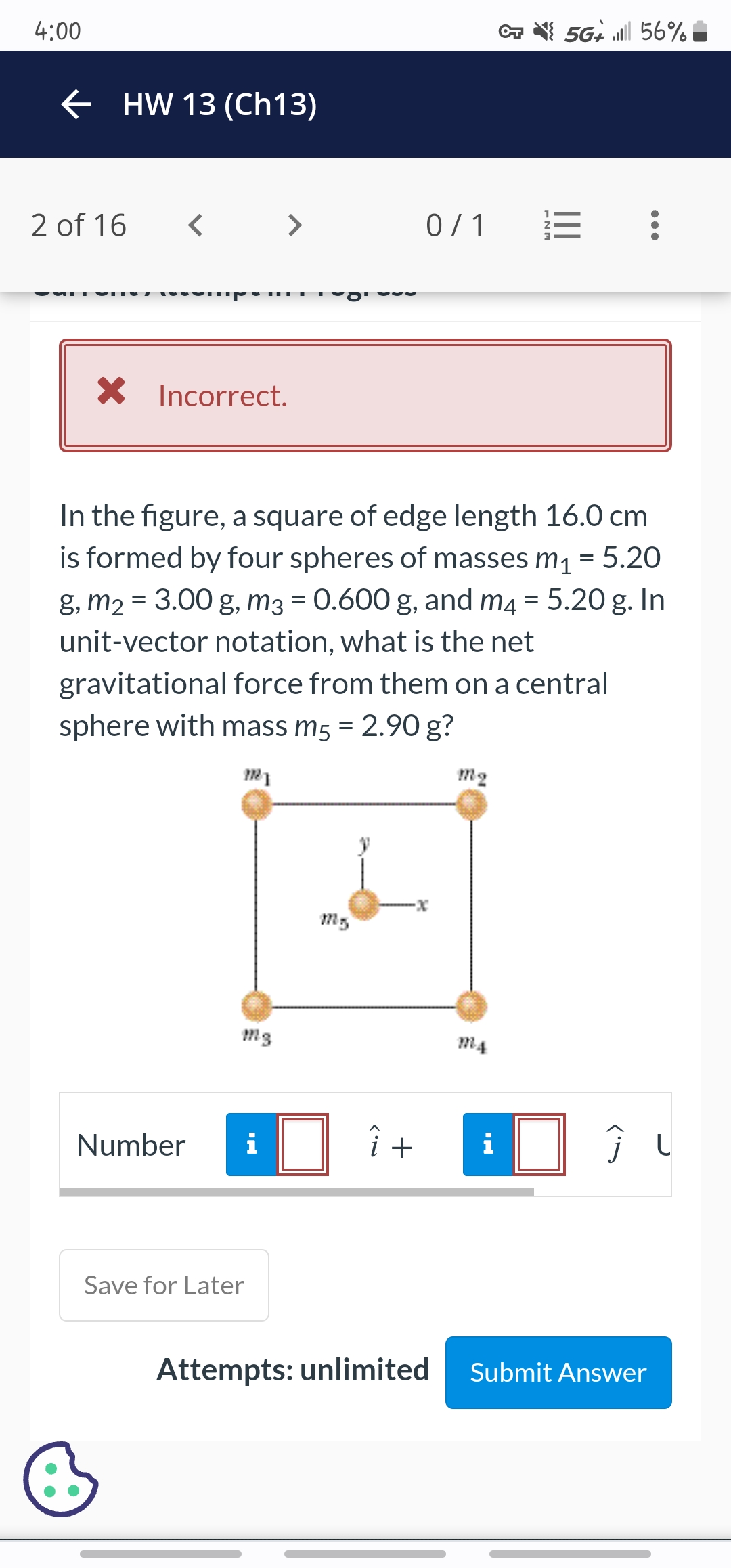 4:00
← HW 13 (Ch13)
2 of 16
X
Incorrect.
Number
>
i
Save for Later
In the figure, a square of edge length 16.0 cm
is formed by four spheres of masses m₁ = 5.20
g, m₂ = 3.00 g, m3 = 0.600 g, and m4 = 5.20 g. In
unit-vector notation, what is the net
gravitational force from them on a central
sphere with mass m5 = 2.90 g?
MI
M5
0/1
-X
i +
Attempts: unlimited
m₂
MA
-NM
MO
5G 56%
Ĵ
Submit Answer