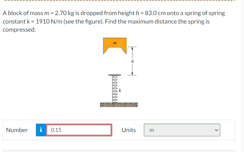 A block of mass m = 2.70 kg is dropped from height h = 83.0 cm onto a spring of spring
constant k = 1910 N/m (see the figure). Find the maximum distance the spring is
compressed.
Number
i 0.15
m
peeeeeeee
Units
m
<