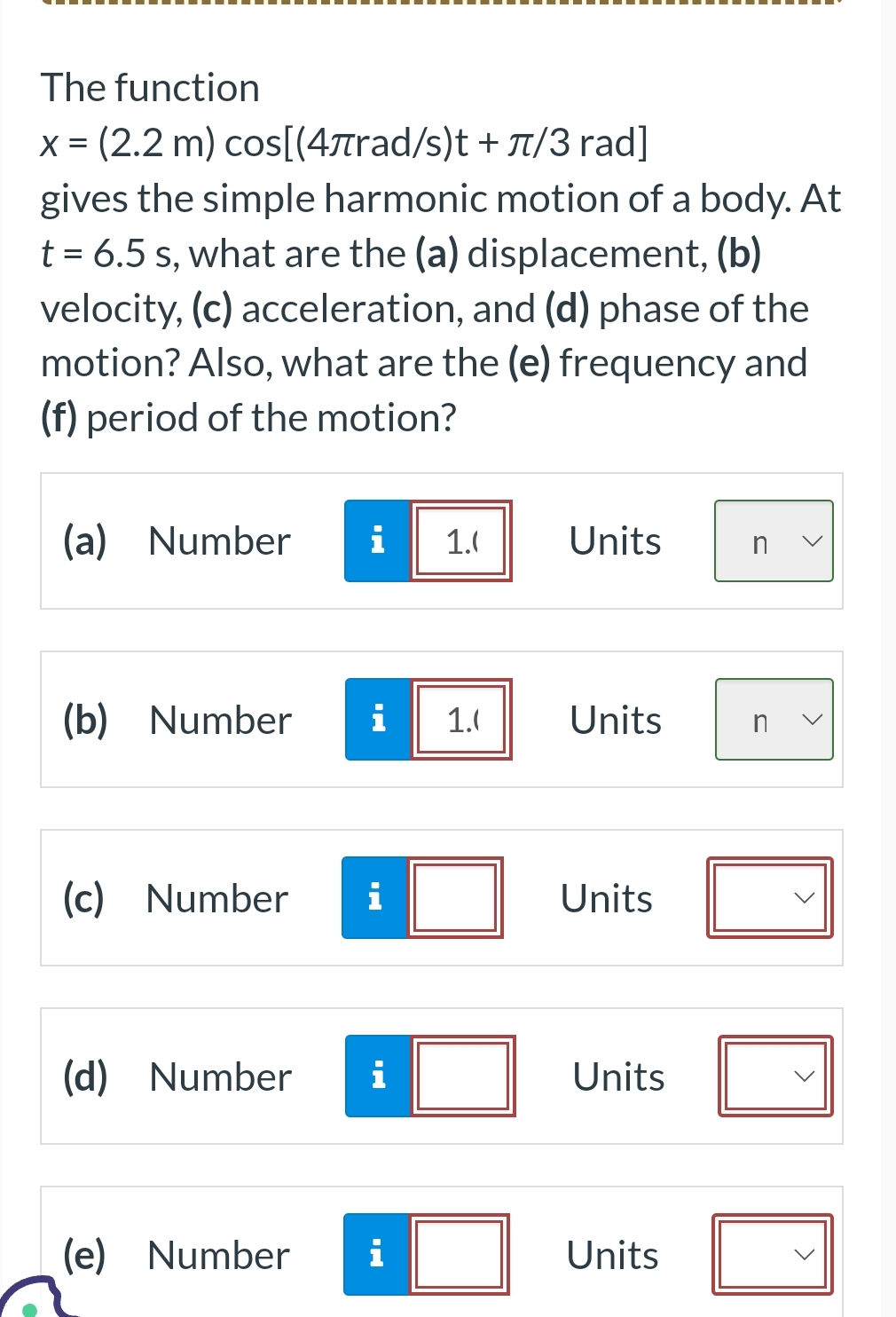 The function
x = (2.2 m) cos[(4лrad/s)t + π/3 rad]
gives the simple harmonic motion of a body. At
t = 6.5 s, what are the (a) displacement, (b)
velocity, (c) acceleration, and (d) phase of the
motion? Also, what are the (e) frequency and
(f) period of the motion?
(a) Number i 1.0
(b) Number i 1.0
(c) Number i
(d) Number i
(e) Number
i
Units
Units
Units
Units
Units
n
n