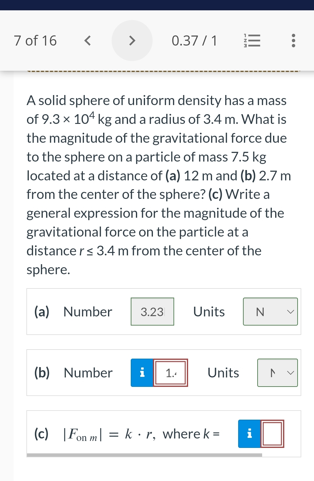 7 of 16
<
>
(a) Number
0.37/1
A solid sphere of uniform density has a mass
of 9.3 × 104 kg and a radius of 3.4 m. What is
the magnitude of the gravitational force due
to the sphere on a particle of mass 7.5 kg
located at a distance of (a) 12 m and (b) 2.7 m
from the center of the sphere? (c) Write a
general expression for the magnitude of the
gravitational force on the particle at a
distance r ≤ 3.4 m from the center of the
sphere.
3.23
(b) Number i 1.4
Units
Units
E
(c) |Fon m = k·r, where k =
i
N
N
>
<