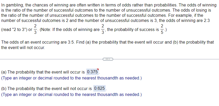 In gambling, the chances of winning are often written in terms of odds rather than probabilities. The odds of winning
is the ratio of the number of successful outcomes to the number of unsuccessful outcomes. The odds of losing is
the ratio of the number of unsuccessful outcomes to the number of successful outcomes. For example, if the
number of successful outcomes is 2 and the number of unsuccessful outcomes is 3, the odds of winning are 2:3
2
2
2
(read "2 to 3") or 3 (Note: If the odds of winning are the probability of success is.)
The odds of an event occurring are 3:5. Find (a) the probability that the event will occur and (b) the probability that
the event will not occur.
(a) The probability that the event will occur is 0.375.
(Type an integer or decimal rounded to the nearest thousandth as needed.)
(b) The probability that the event will not occur is 0.625
(Type an integer or decimal rounded to the nearest thousandth as needed.)