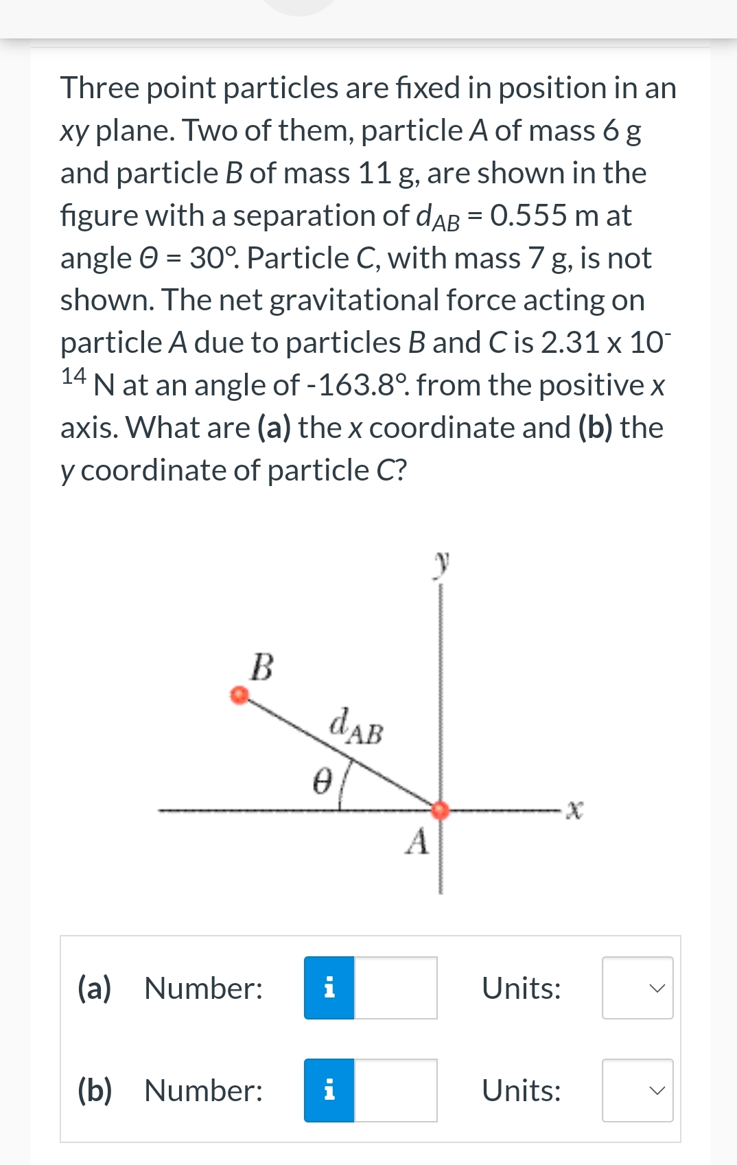 Three point particles are fixed in position in an
xy plane. Two of them, particle A of mass 6 g
and particle B of mass 11 g, are shown in the
figure with a separation of dAB = 0.555 m at
angle = 30°. Particle C, with mass 7 g, is not
shown. The net gravitational force acting on
particle A due to particles B and C is 2.31 x 10-
N at an angle of -163.8°. from the positive x
axis. What are (a) the x coordinate and (b) the
y coordinate of particle C?
14
B
(a) Number:
dAB
0
i
(b) Number: i
A
Units:
Units:
<
<