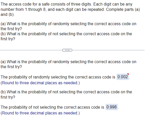 The access code for a safe consists of three digits. Each digit can be any
number from 1 through 8, and each digit can be repeated. Complete parts (a)
and (b).
(a) What is the probability of randomly selecting the correct access code on
the first try?
(b) What is the probability of not selecting the correct access code on the
first try?
(a) What is the probability of randomly selecting the correct access code on
the first try?
The probability of randomly selecting the correct access code is 0.002.
(Round to three decimal places as needed.)
(b) What is the probability of not selecting the correct access code on the
first try?
The probability of not selecting the correct access code is 0.998.
(Round to three decimal places as needed.)