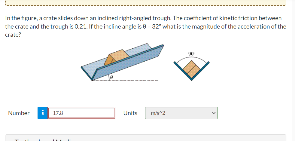 In the figure, a crate slides down an inclined right-angled trough. The coefficient of kinetic friction between
the crate and the trough is 0.21. If the incline angle is 0 = 32° what is the magnitude of the acceleration of the
crate?
Number i 17.8
Units
m/s^2
90°