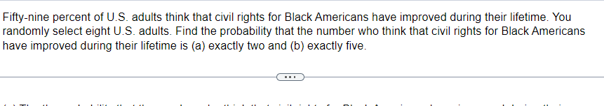 Fifty-nine percent of U.S. adults think that civil rights for Black Americans have improved during their lifetime. You
randomly select eight U.S. adults. Find the probability that the number who think that civil rights for Black Americans
have improved during their lifetime is (a) exactly two and (b) exactly five.