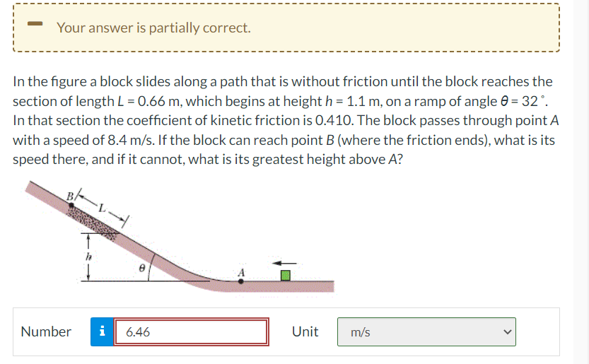 Your answer is partially correct.
In the figure a block slides along a path that is without friction until the block reaches the
section of length L = 0.66 m, which begins at height h = 1.1 m, on a ramp of angle 0 = 32°.
In that section the coefficient of kinetic friction is 0.410. The block passes through point A
with a speed of 8.4 m/s. If the block can reach point B (where the friction ends), what is its
speed there, and if it cannot, what is its greatest height above A?
Number
i
8
6.46
Unit
m/s