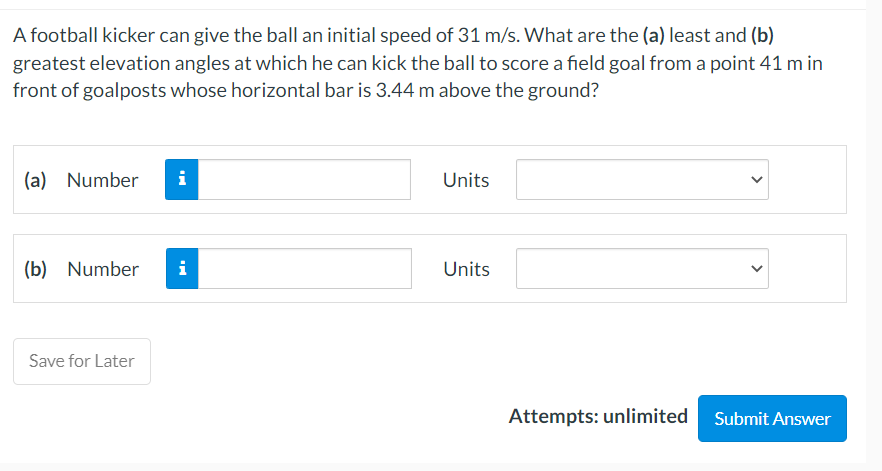A football kicker can give the ball an initial speed of 31 m/s. What are the (a) least and (b)
greatest elevation angles at which he can kick the ball to score a field goal from a point 41 m in
front of goalposts whose horizontal bar is 3.44 m above the ground?
(a) Number
i
(b) Number i
Save for Later
Units
Units
Attempts: unlimited Submit Answer