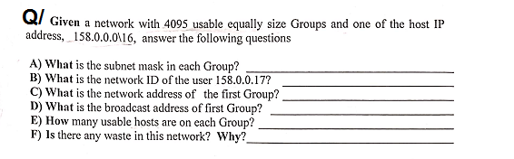Q/ Given a network with 4095 usable equally size Groups and one of the host IP
address, 158.0.0.0O\16, answer the following questions
A) What is the subnet mask in each Group?
B) What is the network ID of the user 158.0.0.17?
C) What is the network address of the first Group?
D) What is the broadcast address of first Group?
E) How many usable hosts are on each Group?
F) Is there any waste in this network? Why?_
