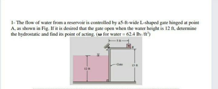 1- The flow of water from a reservoir is controlled by a5-ft-wide L-shaped gate hinged at point
A, as shown in Fig. If it is desired that the gate open when the water height is 12 ft, determine
the hydrostatic and find its point of acting. (w for water = 62.4 Ib: /ft')
Gate
Is n
12
