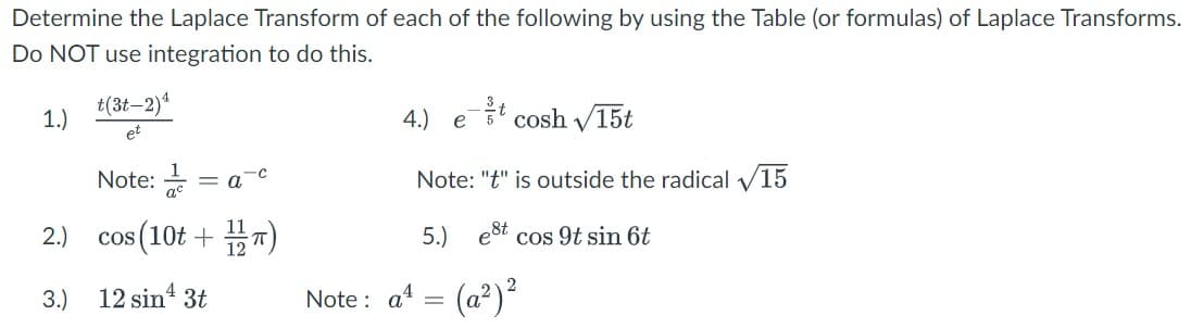 Determine the Laplace Transform of each of the following by using the Table (or formulas) of Laplace Transforms.
Do NOT use integration to do this.
1.)
2.)
3.)
t(3t-2) ¹
et
Note:
COS
os (10t+1/12)
12 sin ¹3t
= a
4.) etcosh √15t
Note: "t" is outside the radical 15
5.) est
cos 9t sin 6t
Note: a¹ = (a²) ²