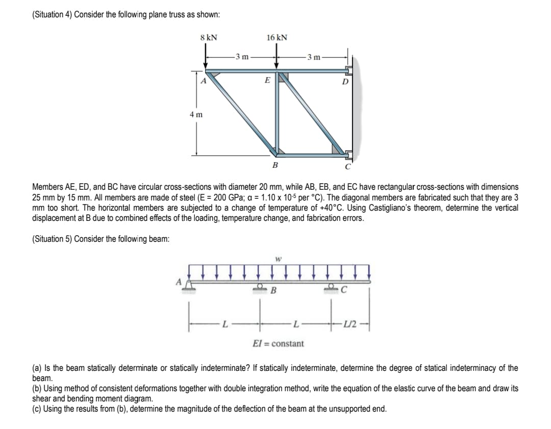 (Situation 4) Consider the following plane truss as shown:
8 kN
A
A
4 m
-3 m
16 kN
E
B
Members AE, ED, and BC have circular cross-sections with diameter 20 mm, while AB, EB, and EC have rectangular cross-sections with dimensions
25 mm by 15 mm. All members are made of steel (E = 200 GPa; a = 1.10 x 10-5 per °C). The diagonal members are fabricated such that they are 3
mm too short. The horizontal members are subjected to a change of temperature of +40°C. Using Castigliano's theorem, determine the vertical
displacement at B due to combined effects of the loading, temperature change, and fabrication errors.
(Situation 5) Consider the following beam:
W
2 B
3 m
El= constant
C
L/2
(a) Is the beam statically determinate or statically indeterminate? If statically indeterminate, determine the degree of statical indeterminacy of the
beam.
(b) Using method of consistent deformations together with double integration method, write the equation of the elastic curve of the beam and draw its
shear and bending moment diagram.
(c) Using the results from (b), determine the magnitude of the deflection of the beam at the unsupported end.