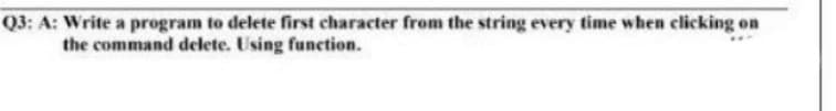 Q3: A: Write a program to delete first character from the string every time when clicking on
the command delete. Using function.