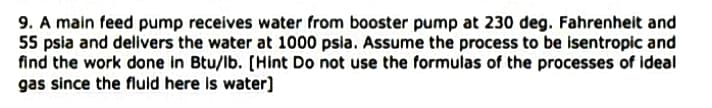 9. A main feed pump receives water from booster pump at 230 deg. Fahrenheit and
55 psia and delivers the water at 1000 psia. Assume the process to be isentropic and
find the work done in Btu/lb. [Hint Do not use the formulas of the processes of ideal
gas since the fluld here is water)
