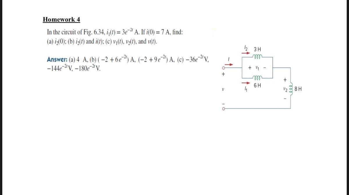 Homework 4
In the circuit of Fig. 6.34, i;(1) = 3e¯" A. If i(0) = 7 A, find:
(a) iz(0); (b) iz(t) and i(t); (c) vi(1), va(1), and v(t).
3 H
ll
Answer: (a) 4 A, (b) (-2 + 6e") A, (–2 +9e) A, (c) –36e¯ª V,
-144e-" V, –180e-2V.
+ y -
6 H
V2
8H
ell
