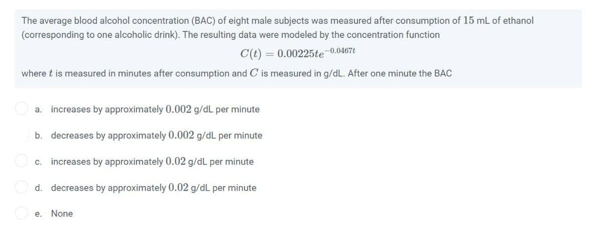 The average blood alcohol concentration (BAC) of eight male subjects was measured after consumption of 15 mL of ethanol
(corresponding to one alcoholic drink). The resulting data were modeled by the concentration function
C(t) = 0.00225te-0.0467t
where t is measured in minutes after consumption and C is measured in g/dL. After one minute the BAC
a. increases by approximately 0.002 g/dL per minute
b. decreases by approximately 0.002 g/dL per minute
С.
increases by approximately 0.02 g/dL per minute
d. decreases by approximately 0.02 g/dL per minute
е.
None
