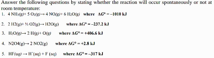Answer the following questions by stating whether the reaction will occur spontaneously or not at
room temperature:
1. 4 NH3(g)+ 5 02(g) 4 NO(g)+ 6 H2O(g) where AG =-1010 kJ
2. 2 H2(g)+ ½ O2(g) H20(g)
where AG° = -237.2 k.J
%3D
3. H:O(g)- 2 H(g)+ O(g)
where AG° = +406.6 kJ
4. N204(g)→ 2 NO2(g)
where AG° = +2.8 kJ
5. HF(aq) → H (aq) + F (aq)
where AG° = -317 k.J
