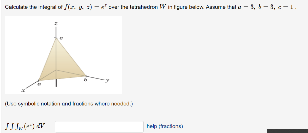 Calculate the integral of f(x, y, z) = e over the tetrahedron W in figure below. Assume that a = 3, b = 3, c= 1.
(Use symbolic notation and fractions where needed.)
SS Sw(e²) dV
help (fractions)
