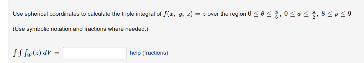 Use spherical coordinates to calculate the triple integral of f(x, y, z)
= z over the region 0 < 0< , 0< ¢ < , 8<p< 9
(Use symbolic notation and fractions where needed.)
SS Sw(z) dV =
help (fractions)
