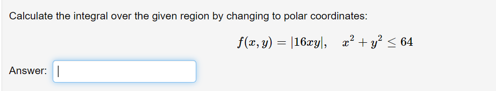 Calculate the integral over the given region by changing to polar coordinates:
f(x, y) = |16xy|, x² + y? < 64
Answer:
