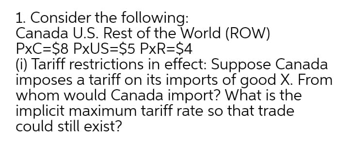 1. Consider the following:
Canada U.S. Rest of the World (ROW)
PxC=$8 PXUS=$5 PxR=$4
(i) Tariff restrictions in effect: Suppose Canada
imposes a tariff on its imports of good X. From
whom would Canada import? What is the
implicit maximum tariff rate so that trade
could still exist?
