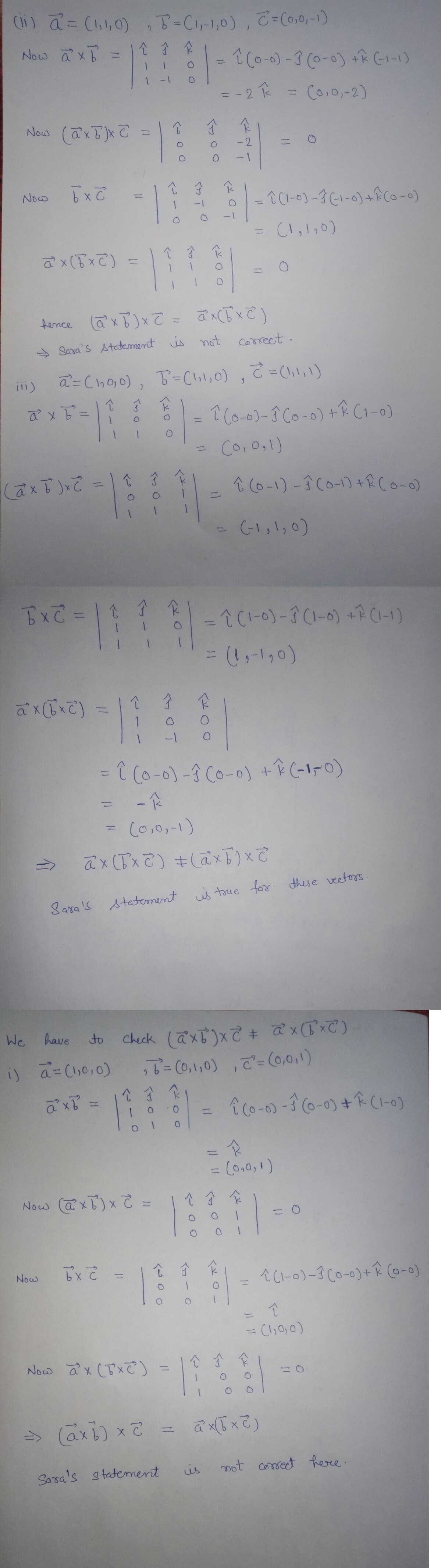 (ii) a = (1,1,0), B² = (1,-1,0), C = (0,0,-1)
Now axb:
个子企
=
1 (0-0)-3 (0-0) + (-1-1)
=
= -2 k
=
(0,0,-2)
Now (axb)xc
R
=
Now
bx c
î(1-0)-3(-1-0) + (0-0)
(1,1₂0)
î Ĵ
ax (√x c)
=
=
fence (@²x b)x= = ax(5x)
→ Sara's statement is not correct.
(ii)
a = (10,0), B² = (1,1,0), ² = (1, 1, 1)
9
î
1
ả xổ
=
1
O
1 (0-0)-3 (0-0) + (1-0)
=
=
(0,0,1)
↑ J K
î
cả XE) xã
î (0-1)-1 (0-1) +R (0-0)
(-1,1,0)
=
bxc = | 1 1 K
-î (1-0)-3(1-0) + ^ (1-1)
= (1₁-1₂0)
ax(bxc)
소
Ĵ
F
=
1
-1
= ↑ (0-0)-1 (0-0) + (-1-0)
-K
(0,0,-1)
ax(bx2) + (axb) x c
Sara's statement is true for these vectors.
We
have
to
Check (axb)x2 + ax(x)
i) a = (1,0,0)
₂7² = (0,1,0), c²= (0,0,1)
ả xổ
M
Now (axb) x 2 =
bxc
Now
Now ax (x²)
=> (axb) x 2
Sara's statement
=
2- 0 -
=
N
701
۲۲ - -
<200
î
ਕਿ
13
=
=
ㅇㅇ)
=
من
K
17 & 8 ) =
î (0-0)-1 (0-0) + (1-0)
0
R
N
= (0,0,1)
=
↑ Ĵ K
1
= 0
î Ĵ
k
=
| |-^ 2
^(1-0)-1 (0-0)+ (0-0)
↑
-
= (1,0,0)
소소 소
ax(x2)
not correct here.