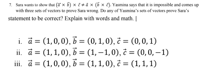 7. Sara wants to show that (a × b) × ê ‡ à × (b × c). Yasmina says that it is impossible and comes up
with three sets of vectors to prove Sara wrong. Do any of Yasmina's sets of vectors prove Sara's
statement to be correct? Explain with words and math. [
i.
a = (1,0,0), b = (0, 1, 0), c = (0,0,1)
(1, 1,0), b = (1, −1,0), è = (0, 0, −1)
iii. a = (1, 0, 0), b = (1, 1, 0), ¿ = (1, 1, 1)
ii.
à =