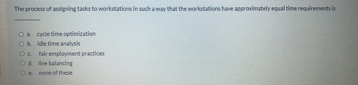 The process of assigning tasks to workstations in such a way that the workstations have approximately equal time requirements is
O a. cycle time optimization
O b. idle time analysis
Oc. fair employment practices
O d. line balancing
O e.
none of these
