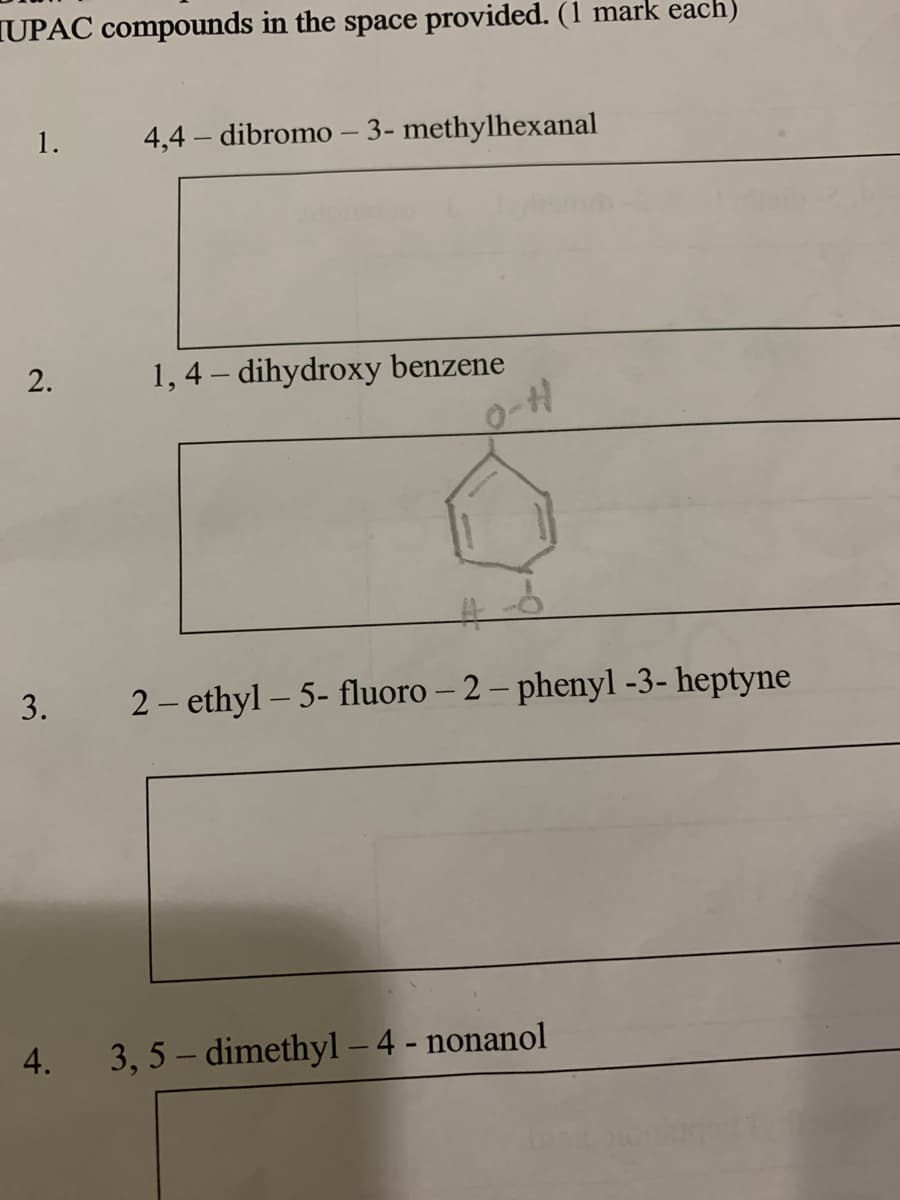 TUPAC compounds in the space provided. (1 mark each)
1.
4,4 – dibromo – 3- methylhexanal
1, 4 – dihydroxy benzene
%23
2 - ethyl – 5- fluoro – 2 – phenyl -3- heptyne
4.
3, 5 – dimethyl – 4 - nonanol
2.
3.
