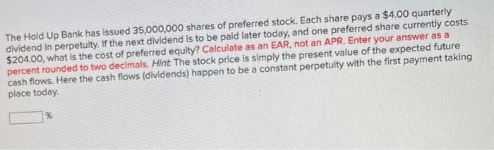 The Hold Up Bank has issued 35,000,000 shares of preferred stock. Each share pays a $4.00 quarterly
dividend in perpetulty. If the next dividend is to be paid later today, and one preferred share currently costs
$204.00, what is the cost of preferred equity? Calculate as an EAR, not an APR. Enter your answer as a
percent rounded to two decimals. Hint. The stock price is simply the present value of the expected future
cash flows. Here the cash flows (dividends) happen to be a constant perpetuity with the first payment taking
place today.
%