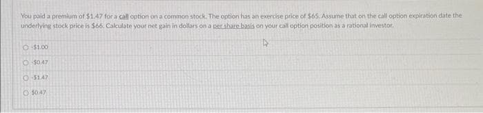 You paid a premium of $1.47 for a call option on a common stock. The option has an exercise price of $65. Assume that on the call option expiration date the
underlying stock price is $66. Calculate your net gain in dollars on a per share basis on your call option position as a rational investor.
4
Ⓒ-$1.00
O $0.47
O-$1.47
$0.47