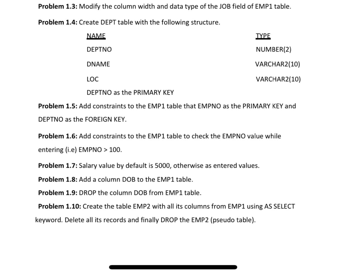 Problem 1.3: Modify the column width and data type of the JOB field of EMP1 table.
Problem 1.4: Create DEPT table with the following structure.
NAME
TYPE
DEPTNO
NUMBER(2)
DNAME
VARCHAR2(10)
LOC
VARCHAR2(10)
DEPTNO as the PRIMARY KEY
Problem 1.5: Add constraints to the EMP1 table that EMPNO as the PRIMARY KEY and
DEPTNO as the FOREIGN KEY.
Problem 1.6: Add constraints to the EMP1 table to check the EMPNO value while
entering (i.e) EMPNO > 100.
Problem 1.7: Salary value by default is 5000, otherwise as entered values.
Problem 1.8: Add a column DOB to the EMP1 table.
Problem 1.9: DROP the column DOB from EMP1 table.
Problem 1.10: Create the table EMP2 with all its columns from EMP1 using AS SELECT
keyword. Delete all its records and finally DROP the EMP2 (pseudo table).
