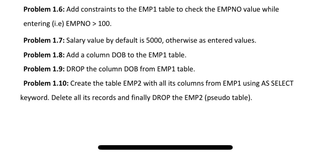 Problem 1.6: Add constraints to the EMP1 table to check the EMPNO value while
entering (i.e) EMPNO > 100.
Problem 1.7: Salary value by default is 5000, otherwise as entered values.
Problem 1.8: Add a column DOB to the EMP1 table.
Problem 1.9: DROP the column DOB from EMP1 table.
Problem 1.10: Create the table EMP2 with all its columns from EMP1 using AS SELECT
keyword. Delete all its records and finally DROP the EMP2 (pseudo table).
