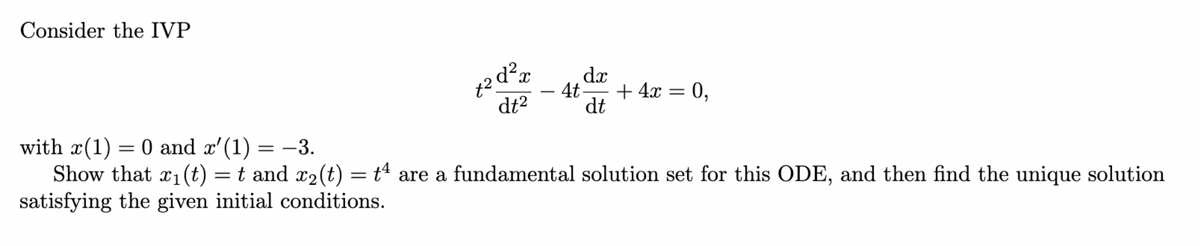 Consider the IVP
t²d²x
dt²
dx
-4t- + 4x =
dt
0,
with x(1) = 0 and x'(1)
= -3.
Show that x₁(t) = t and x₂(t) = tª are a fundamental solution set for this ODE, and then find the unique solution
satisfying the given initial conditions.