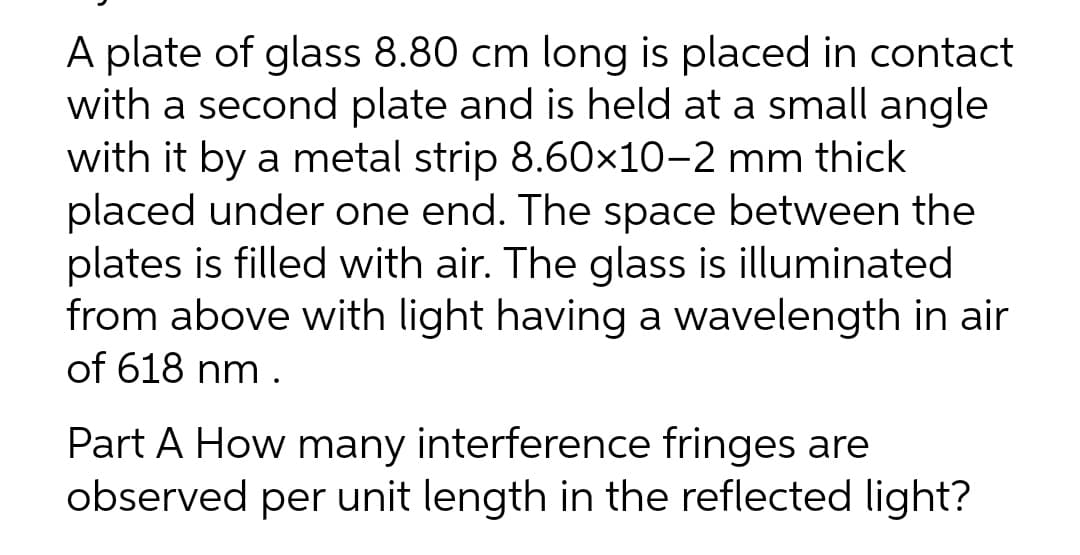 A plate of glass 8.80 cm long is placed in contact
with a second plate and is held at a small angle
with it by a metal strip 8.60×10-2 mm thick
placed under one end. The space between the
plates is filled with air. The glass is illuminated
from above with light having a wavelength in air
of 618 nm.
Part A How many interference fringes are
observed per unit length in the reflected light?