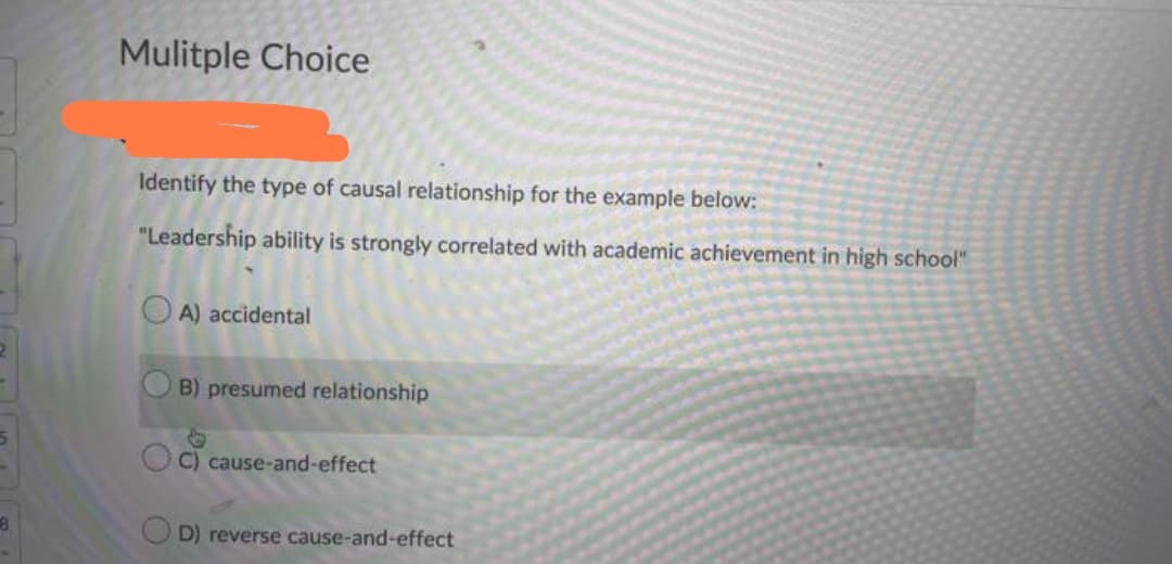 5
8
Mulitple Choice
Identify the type of causal relationship for the example below:
"Leadership ability is strongly correlated with academic achievement in high school"
A) accidental
B) presumed relationship
C) cause-and-effect
D) reverse cause-and-effect