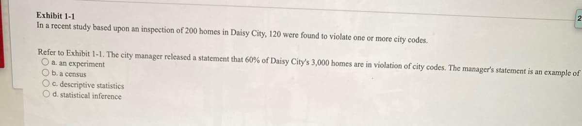 Exhibit 1-1
In a recent study based upon an inspection of 200 homes in Daisy City, 120 were found to violate one or more city codes.
Refer to Exhibit 1-1. The city manager released a statement that 60% of Daisy City's 3,000 homes are in violation of city codes. The manager's statement is an example of
O a. an experiment
O b. a census
O c. descriptive statistics
O d. statistical inference
