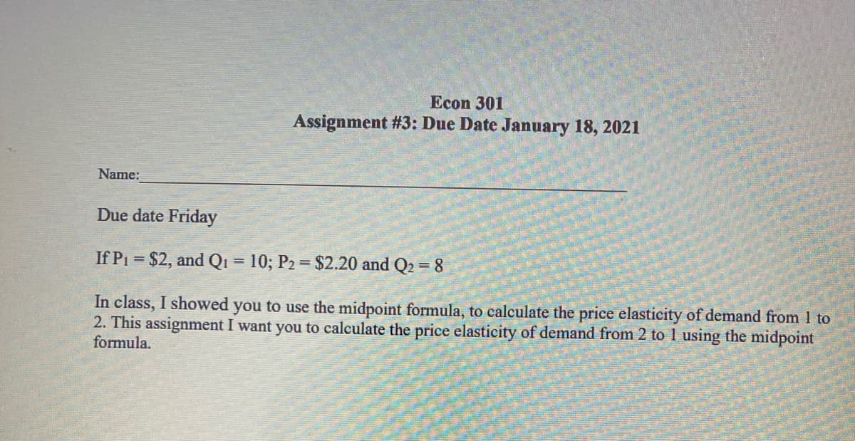 Econ 301
Assignment #3: Due Date January 18, 2021
Name:
Due date Friday
If P1 = $2, and Qi = 10; P2 = $2.20 and Q2 = 8
%3D
%3D
In class, I showed you to use the midpoint formula, to calculate the price elasticity of demand from 1 to
2. This assignment I want you to calculate the price elasticity of demand from 2 to 1 using the midpoint
formula.
