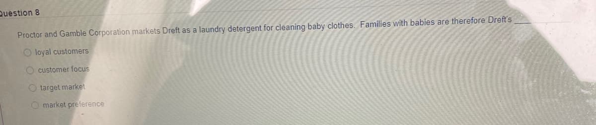 Question 8
Proctor and Gamble Corporation markets Dreft as a laundry detergent for cleaning baby clothes. Families with babies are therefore Dreft's
O loyal customers
O customer focus
O target market
O market preference
