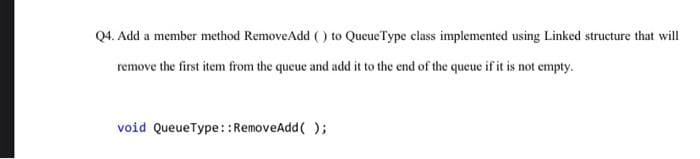 Q4. Add a member method RemoveAdd () to QueueType class implemented using Linked structure that will
remove the first item from the queue and add it to the end of the queue if it is not empty.
void QueueType::RemoveAdd( );

