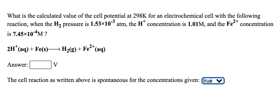 What is the calculated value of the cell potential at 298K for an electrochemical cell with the following
reaction, when the H2 pressure is 1.53×10* atm, the H* concentration is 1.01M, and the Fe2* concentration
is 7.45×104M ?
2+
2H" (аq) + Fe(s) Н. (9) + Fe-"(aq)
Answer:
V
The cell reaction as written above is spontaneous for the concentrations given: true
