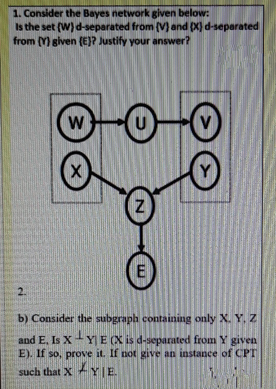 1. Consider the Bayes network given below:
Is the set (W)d-separated from {Mand (X)d-separated
from () given (E}? Justify your answer?
W
2.
b) Consider the subgraph containing only X. Y, Z
and E, Is X YE(X is d-separated from Y given
E). If so, prove it. If not give an instance of CPT
such that X YE.
