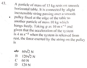 43.
A particle of mass of 15 kg rests on smooth
horizontal table. It is connected by alight
inextensible string passing over a smooth
• pulley lixed at the edge of the table to
another particle of mass 10 kg which
hangs freely. Taking y as 10 ms- and
given that the acceleration of the system
is 4 ms-2 when the system is released from
rest, the force exerted by the string on the pulley
is
A 60V2 N
B 120/2 N
60 N
120 N

