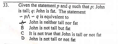 Given the statement p and q such that p: John
is tall; q: John is fat. The statement
- pA ~ q is equivalent to
A John is neither tall nor fat
B John is not tall but fat
C It is not true that John is tall or not fat
D John is not tall or not fat
33.
