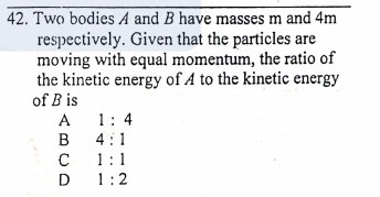42. Two bodies A and B have masses m and 4m
respectively. Given that the particles are
moving with equal momentum, the ratio of
the kinetic energy of A to the kinetic energy
of B is
A
1: 4
4:1
1:1
1:2
BCD
